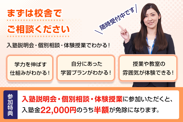 まずは校舎でご相談ください 入塾説明会・個別相談・体験授業でわかる！学力を伸ばす仕組みがわかる！自分にあった学習プランがわかる！授業や教室の雰囲気が体験できる！随時受付中です 参加特典 入塾説明会・個別相談・体験授業に参加いただくと、入塾金22,000円のうち半額が免除になります。