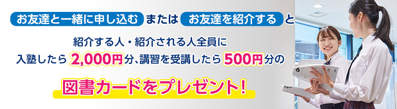 お友達と一緒に申し込むまたはお友達を紹介すると、紹介する人・される人全員に入塾したら2,000円分、講習を受講したら500円分の図書カードをプレゼント！