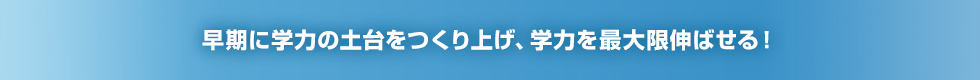 早期に学力の土台をつくり上げ、学力を最大限伸ばせる！