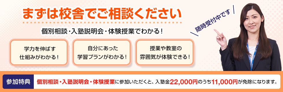 まずは校舎でご相談ください 個別相談・入塾説明会・体験授業でわかる！学力を伸ばす仕組みがわかる！自分にあった学習プランがわかる！授業や教室の雰囲気が体験できる！随時受付中です 参加特典 個別相談・入塾説明会・体験授業に参加いただくと、入塾金22,000円のうち11,000円が免除になります。