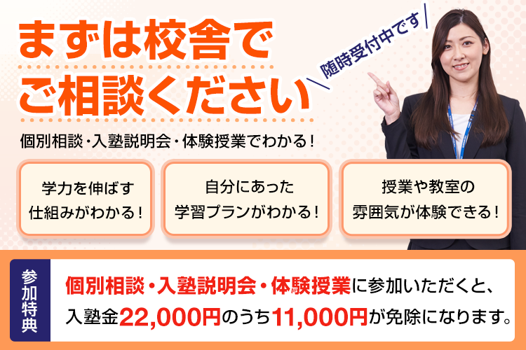 まずは校舎でご相談ください 個別相談・入塾説明会・体験授業でわかる！学力を伸ばす仕組みがわかる！自分にあった学習プランがわかる！授業や教室の雰囲気が体験できる！随時受付中です 参加特典 個別相談・入塾説明会・体験授業に参加いただくと、入塾金22,000円のうち11,000円が免除になります。