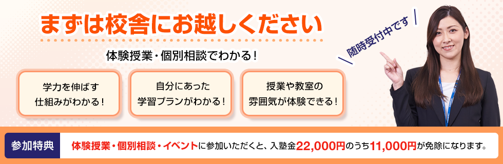 まずは校舎にお越しください 体験授業・個別相談でわかる！学力を伸ばす仕組みがわかる！自分にあった学習プランがわかる！授業や教室の雰囲気が体験できる！随時受付中です 参加特典 体験授業・個別相談・イベントに参加いただくと、入塾金22,000円のうち11,000円が免除になります。