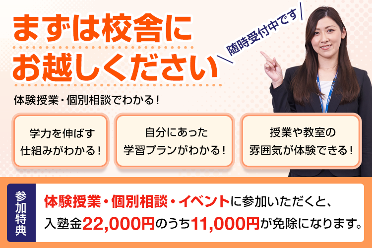 まずは校舎にお越しください 体験授業・個別相談でわかる！学力を伸ばす仕組みがわかる！自分にあった学習プランがわかる！授業や教室の雰囲気が体験できる！随時受付中です 参加特典 体験授業・個別相談・イベントに参加いただくと、入塾金22,000円のうち11,000円が免除になります。