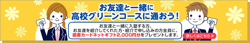 お友達と一緒に、高校グリーンコースに通おう！お友達と一緒に入塾する方、お友達を紹介してくれた方・紹介で申し込みの方全員に、 図書カードネットギフト2,000円分をプレゼントします。詳しくはこちら