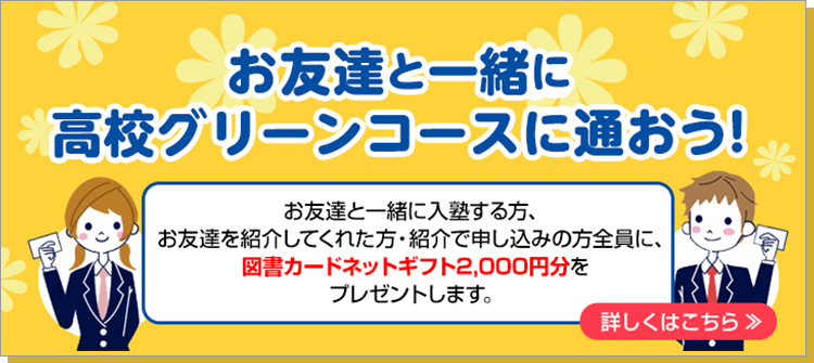 お友達と一緒に、高校グリーンコースに通おう！お友達と一緒に入塾する方、お友達を紹介してくれた方・紹介で申し込みの方全員に、 図書カードネットギフト2,000円分をプレゼントします。詳しくはこちら