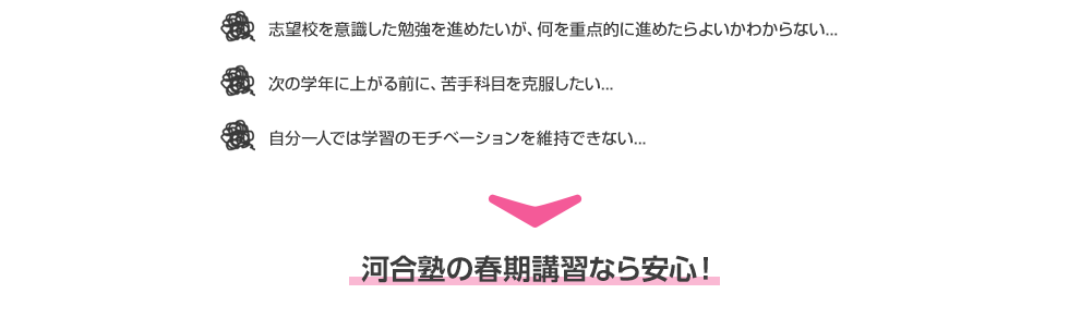 ・志望校を意識した勉強を進めたいが、何を重点的に進めたらよいかわからない...  ・次の学年に上がる前に、苦手科目を克服したい... ・自分一人では学習のモチベーションを維持できない... 河合塾の春期講習なら安心！