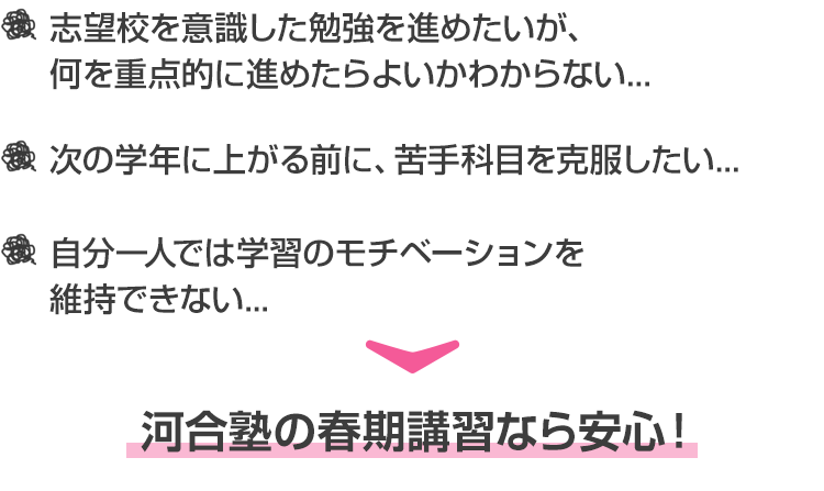 ・志望校を意識した勉強を進めたいが、何を重点的に進めたらよいかわからない...  ・次の学年に上がる前に、苦手科目を克服したい... ・自分一人では学習のモチベーションを維持できない... 河合塾の春期講習なら安心！