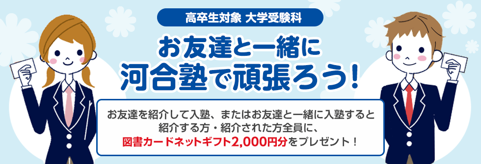 高卒生対象 大学受験科 お友達と一緒に河合塾で頑張ろう！お友達を紹介して入塾、またはお友達と一緒に入塾すると紹介する方・紹介された方全員に、図書カードネットギフト2,000円分をプレゼント！