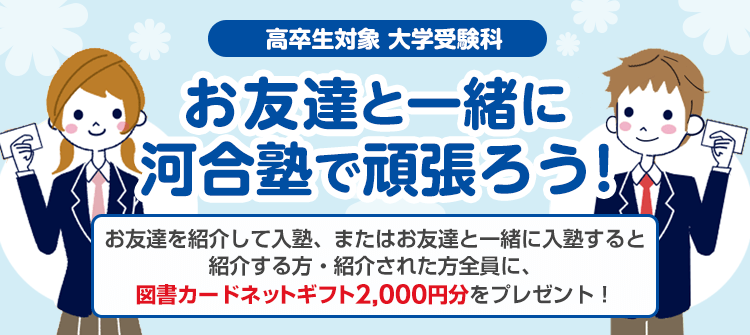 高卒生対象 大学受験科 お友達と一緒に河合塾で頑張ろう！お友達を紹介して入塾、またはお友達と一緒に入塾すると紹介する方・紹介された方全員に、図書カードネットギフト2,000円分をプレゼント！