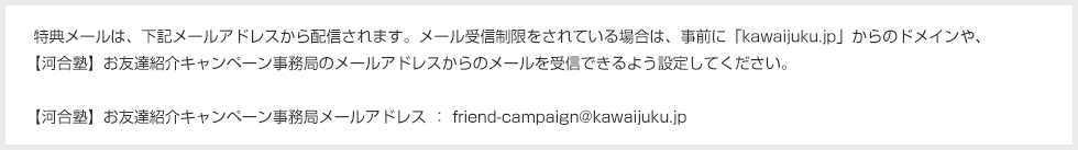 特典メールは、下記メールアドレスから配信されます。メール受信制限をされている場合は、事前に「kawaijuku.jp」からのドメインや、【河合塾】お友達紹介キャンペーン事務局のメールアドレスからのメールを受信できるよう設定してください。