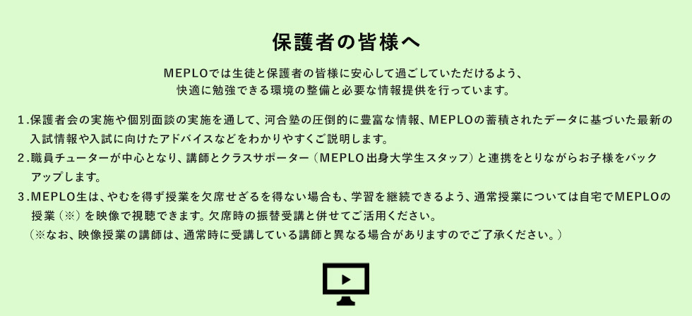 保護者の皆様へ MEPLOでは生徒と保護者の皆様に安心して過ごしていただけるよう、快適に勉強できる環境の整備と必要な情報提供を行っています。 1.保護者会の実施や個別面談の実施を通して、河合塾の圧倒的に豊富な情報、MEPLO蓄積されたデータに基づいた最新の入試情報や入試に向けたアドバイスなどわかりやすくご説明します。 2.職員チューターが中心となり、講師とクラスサポーター（MEPLO出身大学生スタッフ）と連携をとりながらお子様をバックアップします。 3.MEPLO生は、やむを得ず授業を欠席せざるを得ない場合も、学習を継続できるよう、通常授業については自宅でMEPLOの授業（※）を映像で視聴できます。欠席時の振替受講と併せてご活用ください。（※なお、映像授業の講師は、通常時に受講している講師と異なる場合がありますのでご了承ください。）