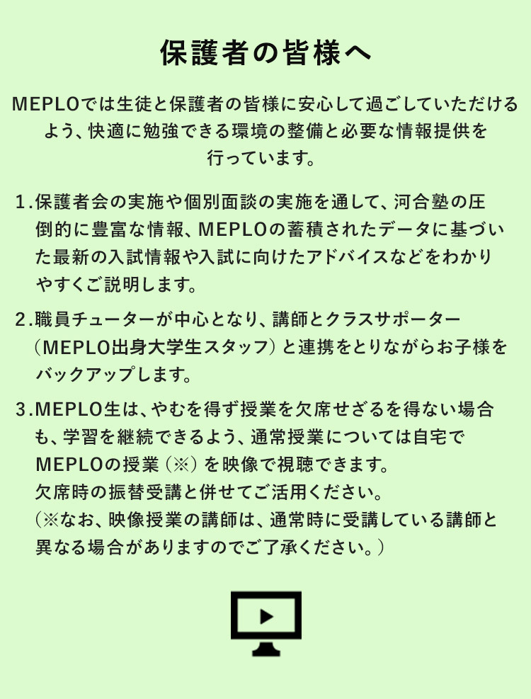 保護者の皆様へ MEPLOでは生徒と保護者の皆様に安心して過ごしていただけるよう、快適に勉強できる環境の整備と必要な情報提供を行っています。 1.保護者会の実施や個別面談の実施を通して、河合塾の圧倒的に豊富な情報、MEPLO蓄積されたデータに基づいた最新の入試情報や入試に向けたアドバイスなどわかりやすくご説明します。 2.職員チューターが中心となり、講師とクラスサポーター（MEPLO出身大学生スタッフ）と連携をとりながらお子様をバックアップします。 3.MEPLO生は、やむを得ず授業を欠席せざるを得ない場合も、学習を継続できるよう、通常授業については自宅でMEPLOの授業（※）を映像で視聴できます。欠席時の振替受講と併せてご活用ください。（※なお、映像授業の講師は、通常時に受講している講師と異なる場合がありますのでご了承ください。）