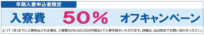 早期入寮申込者限定　入寮費50%オフキャンペーン　3/17（月）までに入寮申込される場合、入寮費50%（60,000円相当）で入寮手続きいただけます。詳細は、仙台校までお問い合わせください。