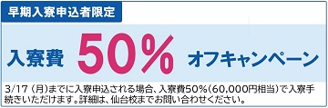 早期入寮申込者限定　入寮費50%オフキャンペーン　3/17（月）までに入寮申込される場合、入寮費50%（60,000円相当）で入寮手続きいただけます。詳細は、仙台校までお問い合わせください。