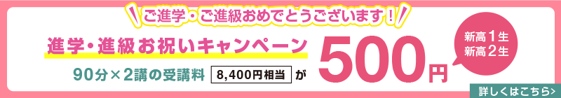 ご進学・ご進級おめでとうございます！【新高1生・新高2生】進学・進級お祝いキャンペーン 90分×2講の受講料(8,400円相当)が500円　詳しくはこちら