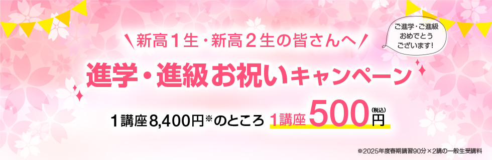 新高1生・新高2生の皆さんへ「進学・進級お祝いキャンペーン」ご進学・ご進級おめでとうございます！1講座8,400円※のところ1講座500円（税込）※2025年度春期講習90分×2講の一般生受講料