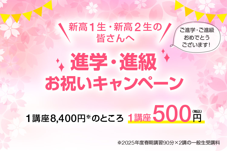 新高1生・新高2生の皆さんへ「進学・進級お祝いキャンペーン」ご進学・ご進級おめでとうございます！1講座8,400円※のところ1講座500円（税込）※2025年度春期講習90分×2講の一般生受講料