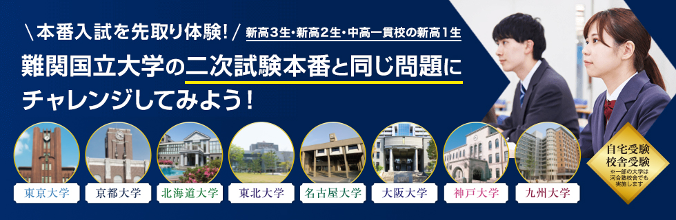 本番入試を先取り体験！新高3生・新高2生・中高一貫校の新高1生 難関国立大学の二次試験本番と同じ問題にチャレンジしてみよう！ 東京大学・京都大学・北海道大学・東北大学・名古屋大学・大阪大学・神戸大学・九州大学 自宅受験／校舎受験 ※一部の大学は河合塾校舎でも実施します