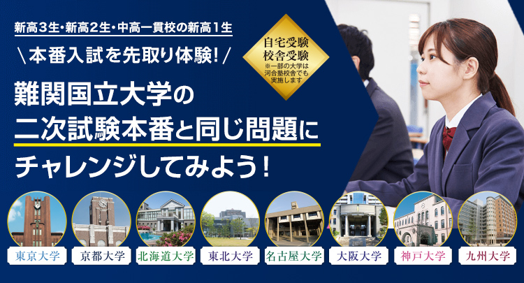 本番入試を先取り体験！新高3生・新高2生・中高一貫校の新高1生 難関国立大学の二次試験本番と同じ問題にチャレンジしてみよう！ 東京大学・京都大学・北海道大学・東北大学・名古屋大学・大阪大学・神戸大学・九州大学 自宅受験／校舎受験 ※一部の大学は河合塾校舎でも実施します