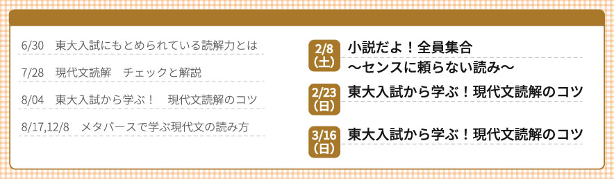 6/30 東大入試に求められている読解力とは、7/28 現代文読解 チェックと解説、8/4 東大入試から学ぶ！ 現代文読解のコツ、8/17、12/8 メタバースで学ぶ現代文の読み方、2/8（土）小説だよ！全員集合～センスに頼らない読み～、2/23（日）東大入試から学ぶ！ 現代文読解のコツ、3/16（日）東大入試から学ぶ！ 現代文読解のコツ