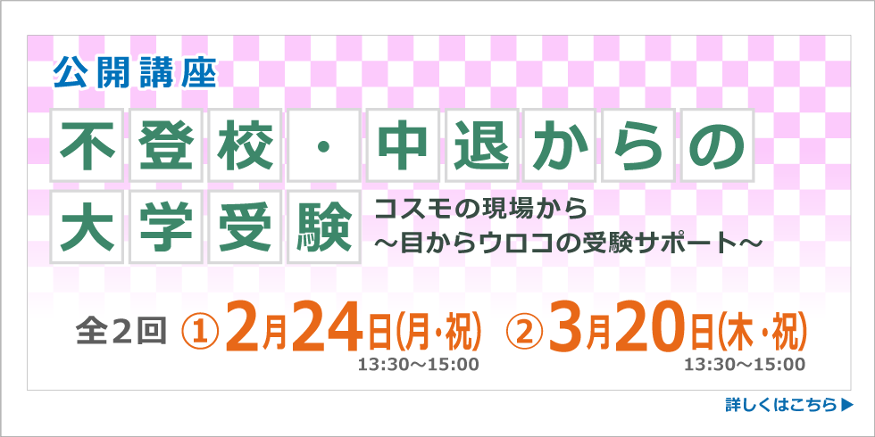 公開講座 不登校・中退からの大学受験 コスモの現場から～目かウロコの受験サポート～ 全２回 ①２月２４日（月・祝） ②３月２０日（木・祝）13:30～15:00 詳しくはこちら