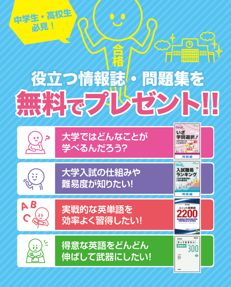 中学生・高校生必見！役立つ情報誌・問題集を無料でプレゼント！！ 今からスタート！ 大学ではどんなことが学べるんだろう？ 情報を集める！ 大学入試の仕組みや難易度が知りたい！ 先着500名様限定 実戦的な英単語を効率よく習得したい！ 先着300名様限定 得意な英語をどんどん伸ばして武器にしたい！