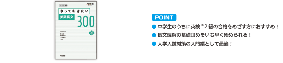 POINT ・中学生のうちに英検®2級の合格をめざす方におすすめ！ ・長文読解の基礎固めをいち早く始められる！ ・大学入試対策の入門として最適！