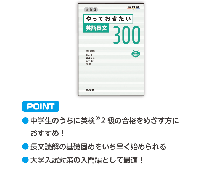 POINT ・中学生のうちに英検®2級の合格をめざす方におすすめ！ ・長文読解の基礎固めをいち早く始められる！ ・大学入試対策の入門として最適！