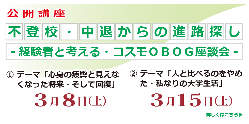 公開講座 不登校・中退からの進路探し　～経験者と考える・コスモＯＢＯＧ座談会～ 全２回 ① テーマ「心身の疲弊と見えなくなった将来・そして回復」3月8日（土） ②テーマ「「人と比べるのをやめた・私なりの大学生活」3月15日（土） 詳しくはこちら