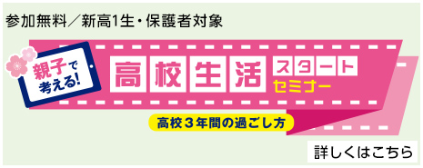 参加無料／新高1生・保護者対象 親子で考える！高校生活スタートセミナー 高校3年間の過ごし方 詳しくはこちら