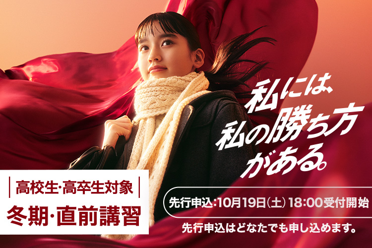 私には、私の勝ち方がある。 高校生・高卒生対象 冬期・直前講習 先行申込：10月19日（土）18:00受付開始 先行申込はどなたでも申し込めます。 詳しくはこちら